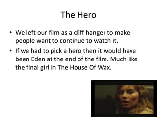 The Hero
• We left our film as a cliff hanger to make
  people want to continue to watch it.
• If we had to pick a hero then it would have
  been Eden at the end of the film. Much like
  the final girl in The House Of Wax.
 