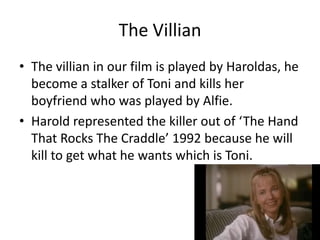 The Villian
• The villian in our film is played by Haroldas, he
  become a stalker of Toni and kills her
  boyfriend who was played by Alfie.
• Harold represented the killer out of ‘The Hand
  That Rocks The Craddle’ 1992 because he will
  kill to get what he wants which is Toni.
 