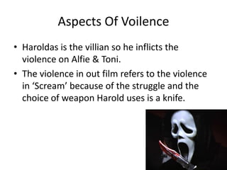 Aspects Of Voilence
• Haroldas is the villian so he inflicts the
  violence on Alfie & Toni.
• The violence in out film refers to the violence
  in ‘Scream’ because of the struggle and the
  choice of weapon Harold uses is a knife.
 