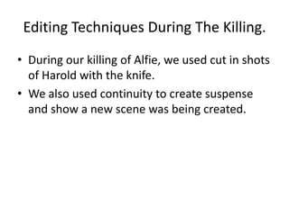 Editing Techniques During The Killing.
• During our killing of Alfie, we used cut in shots
  of Harold with the knife.
• We also used continuity to create suspense
  and show a new scene was being created.
 
