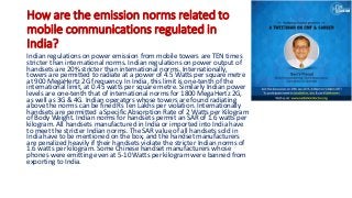 How are the emission norms related to
mobile communications regulated in
India?
Indian regulations on power emission from mobile towers are TEN times
stricter than international norms. Indian regulations on power output of
handsets are 20% stricter than international norms. Internationally,
towers are permitted to radiate at a power of 4.5 Watts per square metre
at 900 MegaHertz 2G frequency. In India, this limit is one-tenth of the
international limit, at 0.45 watts per square metre. Similarly Indian power
levels are one-tenth that of international norms for 1800 MegaHertz 2G,
as well as 3G & 4G. Indian operators whose towers are found radiating
above the norms can be fined Rs Ten Lakhs per violation. Internationally
handsets are permitted a Specific Absorption Rate of 2 Watts per Kilogram
of Body Weight. Indian norms for handsets permit an SAR of 1.6 watts per
kilogram. All handsets manufactured in India or imported into India have
to meet the stricter Indian norms. The SAR value of all handsets sold in
India have to be mentioned on the box, and the handset manufacturers
are penalized heavily if their handsets violate the stricter Indian norms of
1.6 watts per kilogram. Some Chinese handset manufacturers whose
phones were emitting even at 5-10 Watts per kilogram were banned from
exporting to India.
 