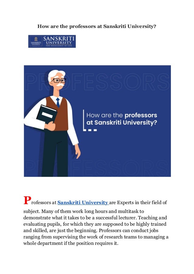 How are the professors at Sanskriti University?
Professors at Sanskriti University are Experts in their field of
subject. Many of them work long hours and multitask to
demonstrate what it takes to be a successful lecturer. Teaching and
evaluating pupils, for which they are supposed to be highly trained
and skilled, are just the beginning. Professors can conduct jobs
ranging from supervising the work of research teams to managing a
whole department if the position requires it.
 