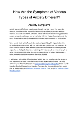 How Are the Symptoms of Various
Types of Anxiety Different?
Anxiety Symptoms
Anxiety is a normal feeling to experience and people may feel it when they are under
pressure, threatened or are in a situation which may be challenging to them like a job
interview or out with new friends. While it is natural to feel some anxiety, many people feel
anxiety constantly and this can end up interfering with their lives and causing them to stay
out of situations which would otherwise be normal and non-challenging for most people.
When anxiety starts to interfere with the relationships and daily life of people then it is
considered an anxiety disorder and they may need help to try and get their lives back on
track. Because there are many different types of anxiety, there can be varied symptoms
depending on the type that someone is dealing with. It is also quite common for people to
suffer from symptoms from different types of anxiety at once as anxiety disorders are a
group of related conditions rather than one single disorder.
It is important to know the different types of anxiety and their symptoms so that someone
who is suffering can begin to understand and try and work on getting better. The most
common types of anxiety disorders are ​Generalised Anxiety Disorder (GAD)​, Social Anxiety
Disorder, Specific Phobias, Panic Disorder. There are also other conditions where anxiety
may be present such as ​Obsessive-Compulsive Disorder (OCD)​ and ​Post Traumatic Stress
Disorder (PTSD)​.
 