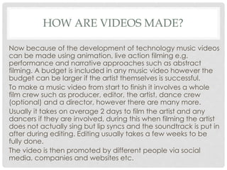 HOW ARE VIDEOS MADE?
Now because of the development of technology music videos
can be made using animation, live action filming e.g.
performance and narrative approaches such as abstract
filming. A budget is included in any music video however the
budget can be larger if the artist themselves is successful.
To make a music video from start to finish it involves a whole
film crew such as producer, editor, the artist, dance crew
(optional) and a director, however there are many more.
Usually it takes on average 2 days to film the artist and any
dancers if they are involved, during this when filming the artist
does not actually sing but lip syncs and the soundtrack is put in
after during editing. Editing usually takes a few weeks to be
fully done.
The video is then promoted by different people via social
media, companies and websites etc.
 