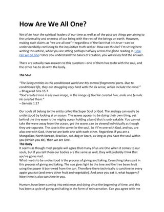 How Are We All One?
We often hear the spiritual leaders of our time as well as of the past say things pertaining to
the universality and oneness of our being with the rest of the beings on earth. However,
making such claims as “we are all one”—regardless of the fact that it is true—can be
understandably confusing to the inquisitive truth seeker. How can this be? I’m sitting here
writing this article, while you are sitting perhaps halfway across the globe reading it. How
can we be one? Once you understand the basics of creation, you will easily find the answer.
There are actually two answers to this question—one of them has to do with the soul, and
the other has to do with the body.
The Soul
“The living entities in this conditioned world are My eternal fragmental parts. Due to
conditioned life, they are struggling very hard with the six sense, which include the mind.”
– Bhagavad Gita 15:7
“God created man in His own image, in the image of God He created him; male and female
He created them.”
– Genesis 1:27
Our souls all belong to the entity called the Super Soul or God. The analogy can easily be
understood by looking at an ocean. The waves appear to be doing their own thing, yet
behind the tiny wave is the mighty ocean holding a bond that is unbreakable. You cannot
take the wave away from the ocean, yet the waves can be viewed individually as though
they are separate. The case is the same for the soul. So if I’m one with God, and you are
also one with God, then we are both one with each other. Regardless if you are a
Mongolian, North Korean, Brazilian, cat, dog or lizard, as long as you have the soul within
you (which you do), then we are One.
The Body
It seems as though most people will agree that many of us are One when it comes to our
souls, but if you tell them our bodies are the same as well, they will probably think that
you’ve gone mad.
What needs to be understood is the process of giving and taking. Everything takes part in
this process of giving and taking. The sun gives light to the tree and the tree bears fruit
using the power it borrowed from the sun. Therefore there technically is sunshine in every
apple you eat (and every other fruit and vegetable). And once you eat it, what happens?
Now there is also sunshine in you.
Humans have been coming into existence and dying since the beginning of time, and this
has been a cycle of giving and taking in the form of reincarnation. Can you agree with me
 