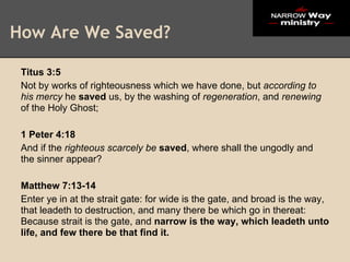 How Are We Saved?

 Titus 3:5
 Not by works of righteousness which we have done, but according to
 his mercy he saved us, by the washing of regeneration, and renewing
 of the Holy Ghost;

 1 Peter 4:18
 And if the righteous scarcely be saved, where shall the ungodly and
 the sinner appear?

 Matthew 7:13-14
 Enter ye in at the strait gate: for wide is the gate, and broad is the way,
 that leadeth to destruction, and many there be which go in thereat:
 Because strait is the gate, and narrow is the way, which leadeth unto
 life, and few there be that find it.
 