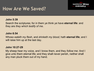 How Are We Saved?

 John 5:39
 Search the scriptures; for in them ye think ye have eternal life: and
 they are they which testify of me.

 John 6:54
 Whoso eateth my flesh, and drinketh my blood, hath eternal life; and I
 will raise him up at the last day.

 John 10:27-29
 My sheep hear my voice, and I know them, and they follow me: And I
 give unto them eternal life; and they shall never perish, neither shall
 any man pluck them out of my hand.
 