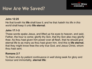 How Are We Saved?

 John 12:25
 He that loveth his life shall lose it; and he that hateth his life in this
 world shall keep it unto life eternal.
 John 17:1-3
 These words spake Jesus, and lifted up his eyes to heaven, and said,
 Father, the hour is come; glorify thy Son, that thy Son also may glorify
 thee: As thou hast given him power over all flesh, that he should give
 eternal life to as many as thou hast given him. And this is life eternal,
 that they might know thee the only true God, and Jesus Christ, whom
 thou hast sent.
 Romans 2:7
 To them who by patient continuance in well doing seek for glory and
 honour and immortality, eternal life:
 