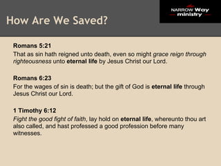 How Are We Saved?

 Romans 5:21
 That as sin hath reigned unto death, even so might grace reign through
 righteousness unto eternal life by Jesus Christ our Lord.

 Romans 6:23
 For the wages of sin is death; but the gift of God is eternal life through
 Jesus Christ our Lord.

 1 Timothy 6:12
 Fight the good fight of faith, lay hold on eternal life, whereunto thou art
 also called, and hast professed a good profession before many
 witnesses.
 
