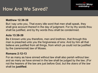 How Are We Saved?

 Matthew 12:36-38
 But I say unto you, That every idle word that men shall speak, they
 shall give account thereof in the day of judgment. For by thy words thou
 shalt be justified, and by thy words thou shalt be condemned.
 Acts 13:38-39
 Be it known unto you therefore, men and brethren, that through this
 man is preached unto you the forgiveness of sins: And by him all that
 believe are justified from all things, from which ye could not be justified
 by the (ceremonial) law of Moses.
 Romans 2:12-13
 For as many as have sinned without law shall also perish without law:
 and as many as have sinned in the law shall be judged by the law; (For
 not the hearers of the law are just before God, but the doers of the law
 shall be justified.
 