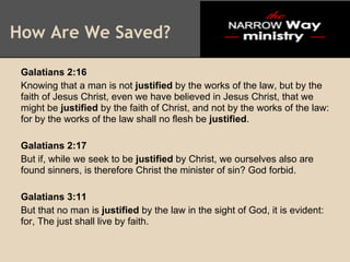 How Are We Saved?

 Galatians 2:16
 Knowing that a man is not justified by the works of the law, but by the
 faith of Jesus Christ, even we have believed in Jesus Christ, that we
 might be justified by the faith of Christ, and not by the works of the law:
 for by the works of the law shall no flesh be justified.

 Galatians 2:17
 But if, while we seek to be justified by Christ, we ourselves also are
 found sinners, is therefore Christ the minister of sin? God forbid.

 Galatians 3:11
 But that no man is justified by the law in the sight of God, it is evident:
 for, The just shall live by faith.
 