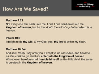 How Are We Saved?

 Matthew 7:21
 Not every one that saith unto me, Lord, Lord, shall enter into the
 kingdom of heaven; but he that doeth the will of my Father which is in
 heaven.

 Psalm 40:8
 I delight to do thy will, O my God: yea, thy law is within my heart.

 Matthew 18:3-4
 And said, Verily I say unto you, Except ye be converted, and become
 as little children, ye shall not enter into the kingdom of heaven.
 Whosoever therefore shall humble himself as this little child, the same
 is greatest in the kingdom of heaven.
 