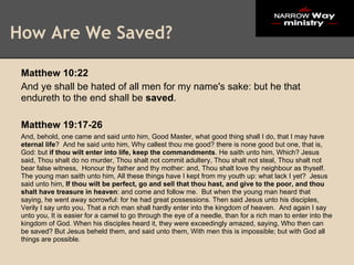 How Are We Saved?

 Matthew 10:22
 And ye shall be hated of all men for my name's sake: but he that
 endureth to the end shall be saved.

 Matthew 19:17-26
 And, behold, one came and said unto him, Good Master, what good thing shall I do, that I may have
 eternal life? And he said unto him, Why callest thou me good? there is none good but one, that is,
 God: but if thou wilt enter into life, keep the commandments. He saith unto him, Which? Jesus
 said, Thou shalt do no murder, Thou shalt not commit adultery, Thou shalt not steal, Thou shalt not
 bear false witness, Honour thy father and thy mother: and, Thou shalt love thy neighbour as thyself.
 The young man saith unto him, All these things have I kept from my youth up: what lack I yet? Jesus
 said unto him, If thou wilt be perfect, go and sell that thou hast, and give to the poor, and thou
 shalt have treasure in heaven: and come and follow me. But when the young man heard that
 saying, he went away sorrowful: for he had great possessions. Then said Jesus unto his disciples,
 Verily I say unto you, That a rich man shall hardly enter into the kingdom of heaven. And again I say
 unto you, It is easier for a camel to go through the eye of a needle, than for a rich man to enter into the
 kingdom of God. When his disciples heard it, they were exceedingly amazed, saying, Who then can
 be saved? But Jesus beheld them, and said unto them, With men this is impossible; but with God all
 things are possible.
 