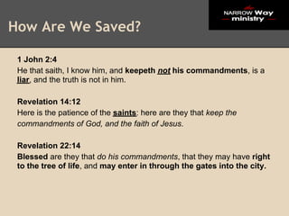 How Are We Saved?

 1 John 2:4
 He that saith, I know him, and keepeth not his commandments, is a
 liar, and the truth is not in him.

 Revelation 14:12
 Here is the patience of the saints: here are they that keep the
 commandments of God, and the faith of Jesus.

 Revelation 22:14
 Blessed are they that do his commandments, that they may have right
 to the tree of life, and may enter in through the gates into the city.
 