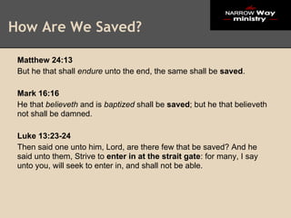 How Are We Saved?

 Matthew 24:13
 But he that shall endure unto the end, the same shall be saved.

 Mark 16:16
 He that believeth and is baptized shall be saved; but he that believeth
 not shall be damned.

 Luke 13:23-24
 Then said one unto him, Lord, are there few that be saved? And he
 said unto them, Strive to enter in at the strait gate: for many, I say
 unto you, will seek to enter in, and shall not be able.
 