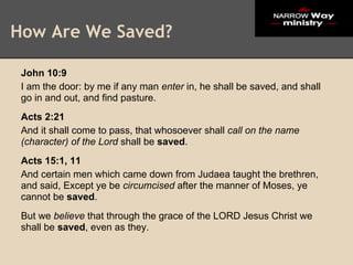 How Are We Saved?

 John 10:9
 I am the door: by me if any man enter in, he shall be saved, and shall
 go in and out, and find pasture.
 Acts 2:21
 And it shall come to pass, that whosoever shall call on the name
 (character) of the Lord shall be saved.
 Acts 15:1, 11
 And certain men which came down from Judaea taught the brethren,
 and said, Except ye be circumcised after the manner of Moses, ye
 cannot be saved.
 But we believe that through the grace of the LORD Jesus Christ we
 shall be saved, even as they.
 