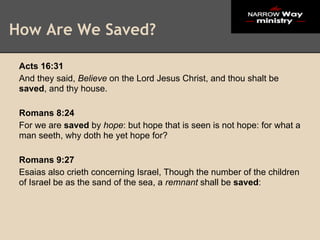 How Are We Saved?

 Acts 16:31
 And they said, Believe on the Lord Jesus Christ, and thou shalt be
 saved, and thy house.

 Romans 8:24
 For we are saved by hope: but hope that is seen is not hope: for what a
 man seeth, why doth he yet hope for?

 Romans 9:27
 Esaias also crieth concerning Israel, Though the number of the children
 of Israel be as the sand of the sea, a remnant shall be saved:
 