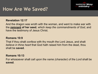 How Are We Saved?

 Revelation 12:17
 And the dragon was wroth with the woman, and went to make war with
 the remnant of her seed, which keep the commandments of God, and
 have the testimony of Jesus Christ.

 Romans 10:9
 That if thou shalt confess with thy mouth the Lord Jesus, and shalt
 believe in thine heart that God hath raised him from the dead, thou
 shalt be saved.

 Romans 10:13
 For whosoever shall call upon the name (character) of the Lord shall be
 saved.
 