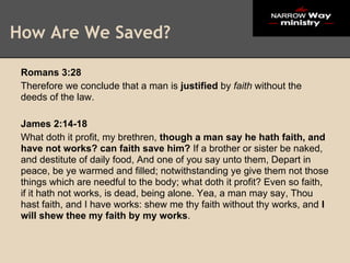 How Are We Saved?

 Romans 3:28
 Therefore we conclude that a man is justified by faith without the
 deeds of the law.

 James 2:14-18
 What doth it profit, my brethren, though a man say he hath faith, and
 have not works? can faith save him? If a brother or sister be naked,
 and destitute of daily food, And one of you say unto them, Depart in
 peace, be ye warmed and filled; notwithstanding ye give them not those
 things which are needful to the body; what doth it profit? Even so faith,
 if it hath not works, is dead, being alone. Yea, a man may say, Thou
 hast faith, and I have works: shew me thy faith without thy works, and I
 will shew thee my faith by my works.
 