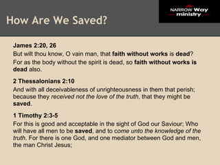 How Are We Saved?

 James 2:20, 26
 But wilt thou know, O vain man, that faith without works is dead?
 For as the body without the spirit is dead, so faith without works is
 dead also.
 2 Thessalonians 2:10
 And with all deceivableness of unrighteousness in them that perish;
 because they received not the love of the truth, that they might be
 saved.
 1 Timothy 2:3-5
 For this is good and acceptable in the sight of God our Saviour; Who
 will have all men to be saved, and to come unto the knowledge of the
 truth. For there is one God, and one mediator between God and men,
 the man Christ Jesus;
 