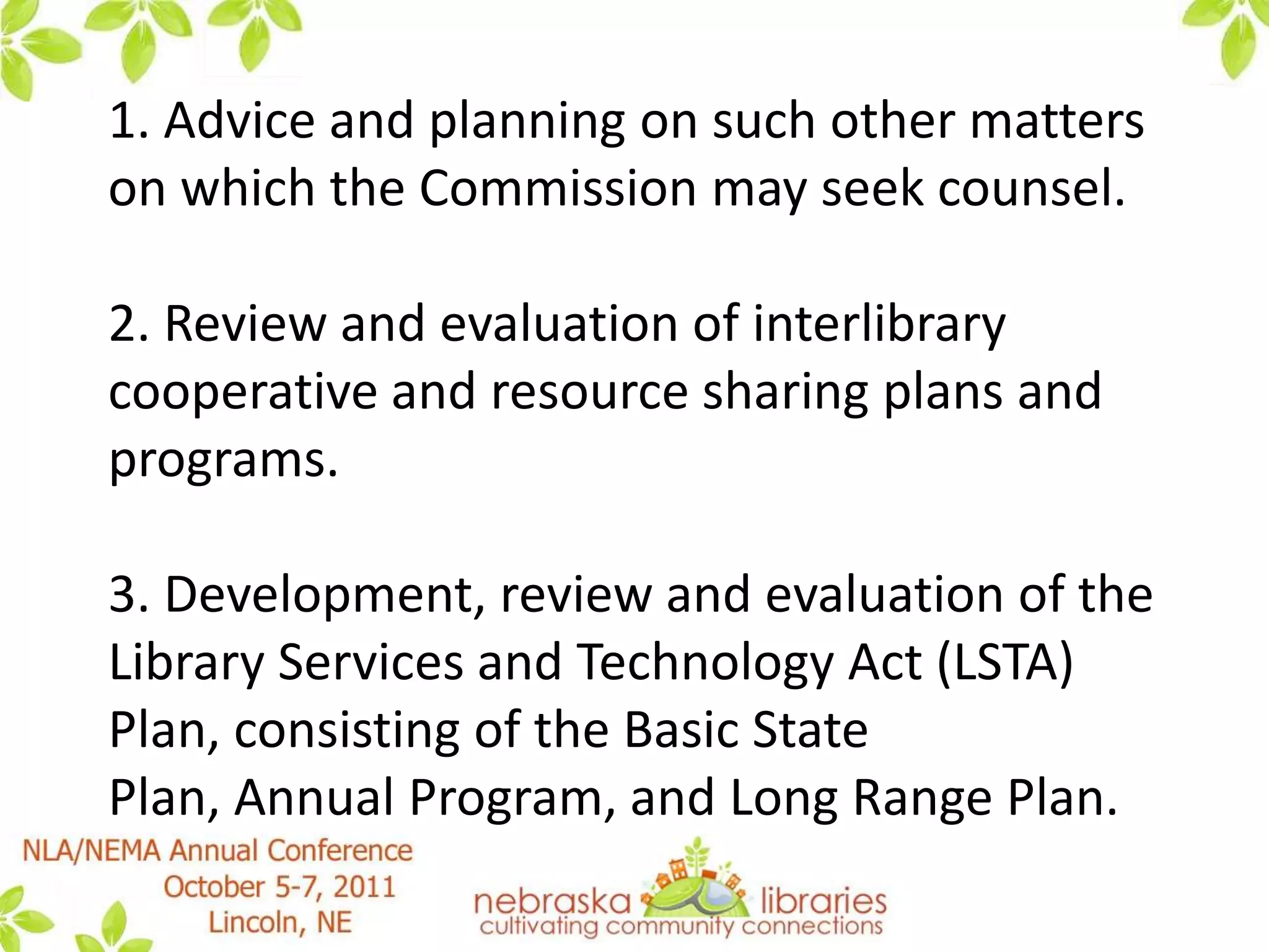 1. Advice and planning on such other matters on which the Commission may seek counsel. 2. Review and evaluation of interlibrary cooperative and resource sharing plans and programs. 3. Development, review and evaluation of the Library Services and Technology Act (LSTA) Plan, consisting of the Basic State Plan, Annual Program, and Long Range Plan. 