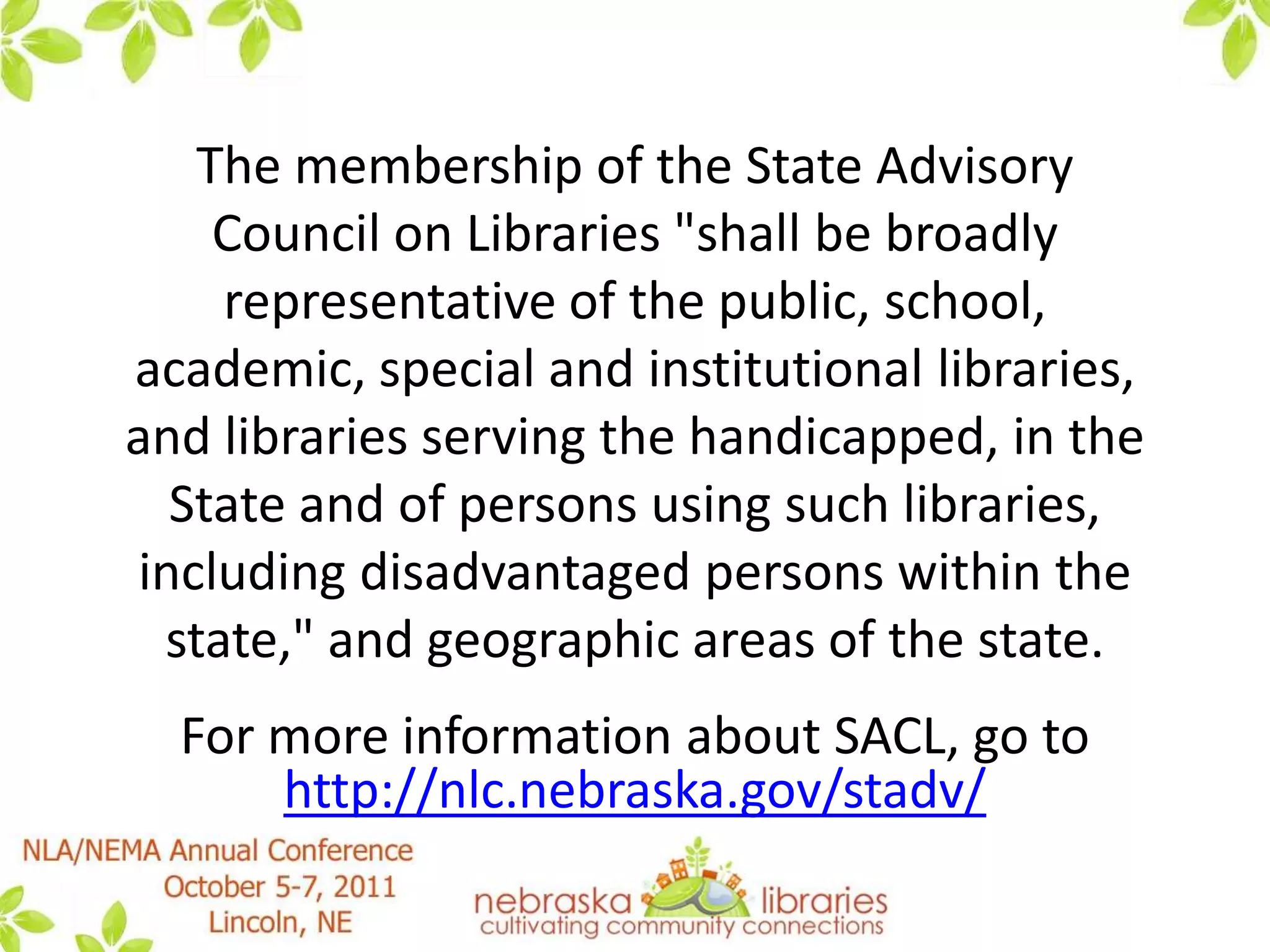 The membership of the State Advisory Council on Libraries "shall be broadly representative of the public, school, academic, special and institutional libraries, and libraries serving the handicapped, in the State and of persons using such libraries, including disadvantaged persons within the state," and geographic areas of the state.For more information about SACL, go to http://nlc.nebraska.gov/stadv/