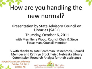 How are you handling the new normal?  Presentation by State Advisory Council on Libraries (SACL)  Thursday, October 6, 2011 with Merrillene Wood, Council Chair & Steve Fosselman, Council Member & with thanks to Kate Borchman Hassebrook, Council Member and Kathryn Brockmeier, Nebraska Library Commission Research Analyst for their assistance 