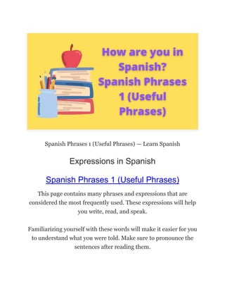 Spanish Phrases 1 (Useful Phrases) — Learn Spanish
Expressions in Spanish
Spanish Phrases 1 (Useful Phrases)
This page contains many phrases and expressions that are
considered the most frequently used. These expressions will help
you write, read, and speak.
Familiarizing yourself with these words will make it easier for you
to understand what you were told. Make sure to pronounce the
sentences after reading them.
 