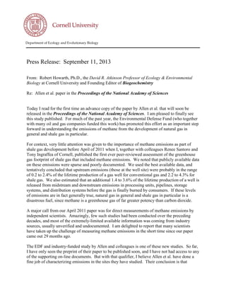 Department of Ecology and Evolutionary Biology
Press Release: September 11, 2013
From: Robert Howarth, Ph.D., the David R. Atkinson Professor of Ecology & Environmental
Biology at Cornell University and Founding Editor of Biogeochemistry
Re: Allen et al. paper in the Proceedings of the National Academy of Sciences
Today I read for the first time an advance copy of the paper by Allen et al. that will soon be
released in the Proceedings of the National Academy of Sciences. I am pleased to finally see
this study published. For much of the past year, the Environmental Defense Fund (who together
with many oil and gas companies funded this work) has promoted this effort as an important step
forward in understanding the emissions of methane from the development of natural gas in
general and shale gas in particular.
For context, very little attention was given to the importance of methane emissions as part of
shale gas development before April of 2011 when I, together with colleagues Renee Santoro and
Tony Ingraffea of Cornell, published the first ever peer-reviewed assessment of the greenhouse
gas footprint of shale gas that included methane emissions. We noted that publicly available data
on these emissions were sparse and poorly documented. We used the best available data, and
tentatively concluded that upstream emissions (those at the well site) were probably in the range
of 0.2 to 2.4% of the lifetime production of a gas well for conventional gas and 2.2 to 4.3% for
shale gas. We also estimated that an additional 1.4 to 3.6% of the lifetime production of a well is
released from midstream and downstream emissions in processing units, pipelines, storage
systems, and distribution systems before the gas is finally burned by consumers. If these levels
of emissions are in fact generally true, natural gas in general and shale gas in particular is a
disastrous fuel, since methane is a greenhouse gas of far greater potency than carbon dioxide.
A major call from our April 2011 paper was for direct measurements of methane emissions by
independent scientists. Amazingly, few such studies had been conducted over the preceding
decades, and most of the extremely-limited available information was coming from industry
sources, usually unverified and undocumented. I am delighted to report that many scientists
have taken up the challenge of measuring methane emissions in the short time since our paper
came out 29 months ago.
The EDF and industry-funded study by Allen and colleagues is one of these new studies. So far,
I have only seen the preprint of their paper to be published soon, and I have not had access to any
of the supporting on-line documents. But with that qualifier, I believe Allen et al. have done a
fine job of characterizing emissions in the sites they have studied. Their conclusion is that
 