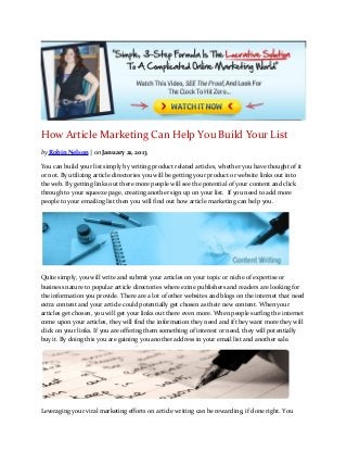 How Article Marketing Can Help You Build Your List
by Robin Nelson | on January 21, 2013

You can build your list simply by writing product related articles, whether you have thought of it
or not. By utilizing article directories you will be getting your product or website links out into
the web. By getting links out there more people will see the potential of your content and click
through to your squeeze page, creating another sign up on your list.  If you need to add more
people to your emailing list then you will find out how article marketing can help you.




 

Quite simply, you will write and submit your articles on your topic or niche of expertise or
business nature to popular article directories where ezine publishers and readers are looking for
the information you provide. There are a lot of other websites and blogs on the internet that need
extra content and your article could potentially get chosen as their new content. When your
articles get chosen, you will get your links out there even more. When people surfing the internet
come upon your articles, they will find the information they need and if they want more they will
click on your links. If you are offering them something of interest or need, they will potentially
buy it. By doing this you are gaining you another address in your email list and another sale.




 

Leveraging your viral marketing efforts on article writing can be rewarding, if done right. You
 