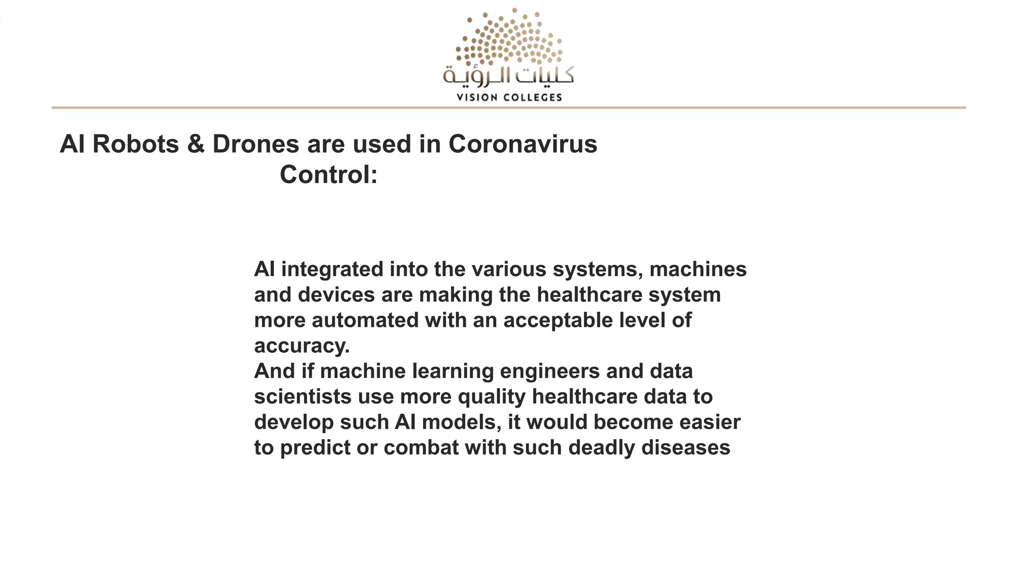 AI Robots & Drones are used in Coronavirus
Control:
AI integrated into the various systems, machines
and devices are making the healthcare system
more automated with an acceptable level of
accuracy.
And if machine learning engineers and data
scientists use more quality healthcare data to
develop such AI models, it would become easier
to predict or combat with such deadly diseases
 