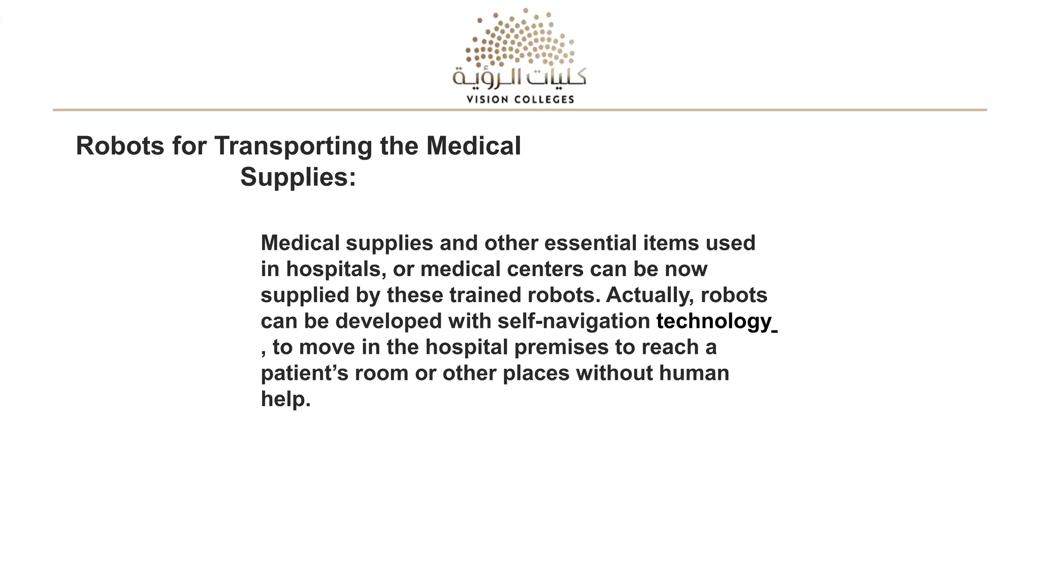 Robots for Transporting the Medical
Supplies:
Medical supplies and other essential items used
in hospitals, or medical centers can be now
supplied by these trained robots. Actually, robots
can be developed with self-navigation technology
, to move in the hospital premises to reach a
patient’s room or other places without human
help.
 