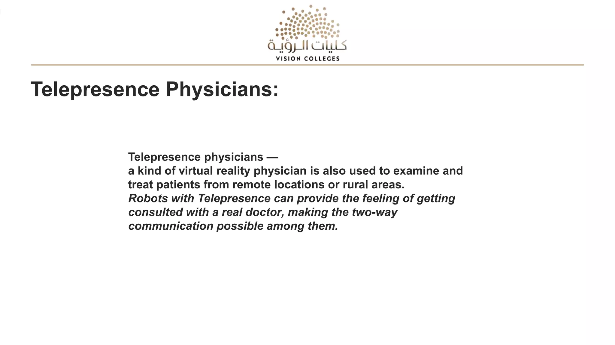 Telepresence Physicians:
Telepresence physicians —
a kind of virtual reality physician is also used to examine and
treat patients from remote locations or rural areas.
Robots with Telepresence can provide the feeling of getting
consulted with a real doctor, making the two-way
communication possible among them.
 