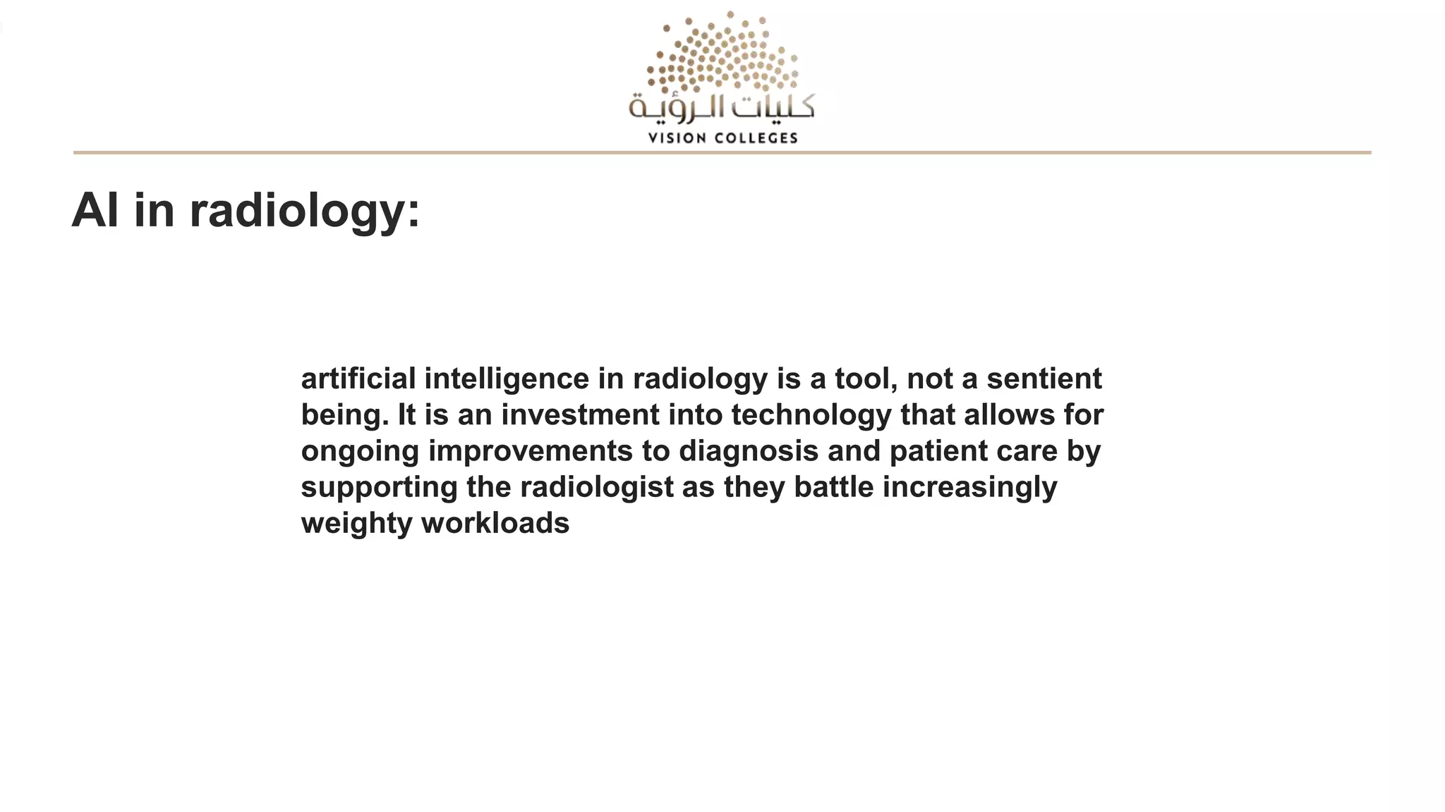 AI in radiology:
artificial intelligence in radiology is a tool, not a sentient
being. It is an investment into technology that allows for
ongoing improvements to diagnosis and patient care by
supporting the radiologist as they battle increasingly
weighty workloads
 