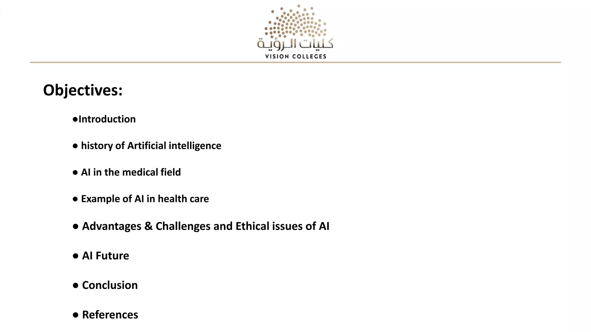 Objectives:
●Introduction
● history of Artificial intelligence
● AI in the medical field
● Example of AI in health care
● Advantages & Challenges and Ethical issues of AI
● AI Future
● Conclusion
● References
 