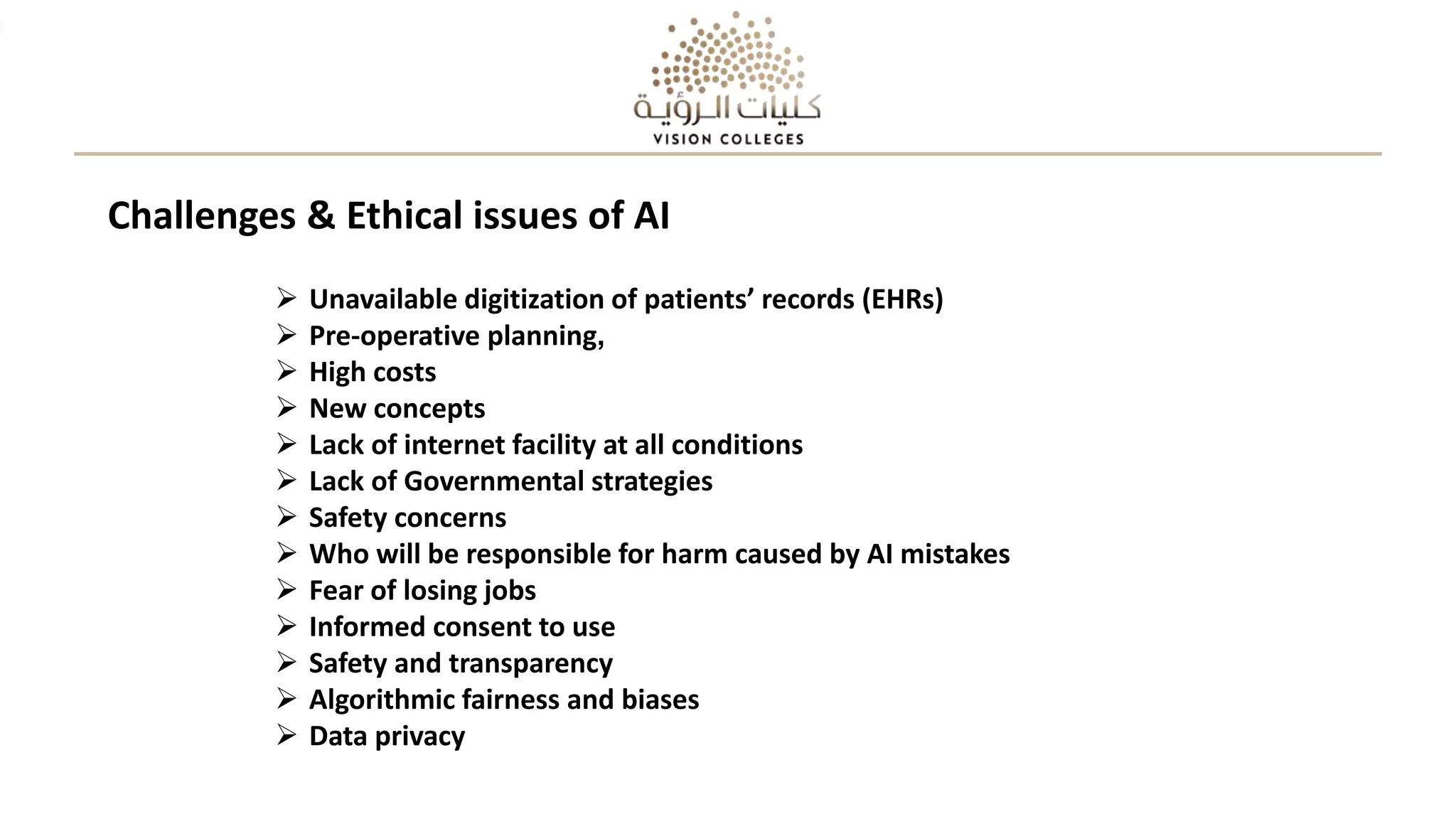  Unavailable digitization of patients’ records (EHRs)
 Pre-operative planning,
 High costs
 New concepts
 Lack of internet facility at all conditions
 Lack of Governmental strategies
 Safety concerns
 Who will be responsible for harm caused by AI mistakes
 Fear of losing jobs
 Informed consent to use
 Safety and transparency
 Algorithmic fairness and biases
 Data privacy
Challenges & Ethical issues of AI
 