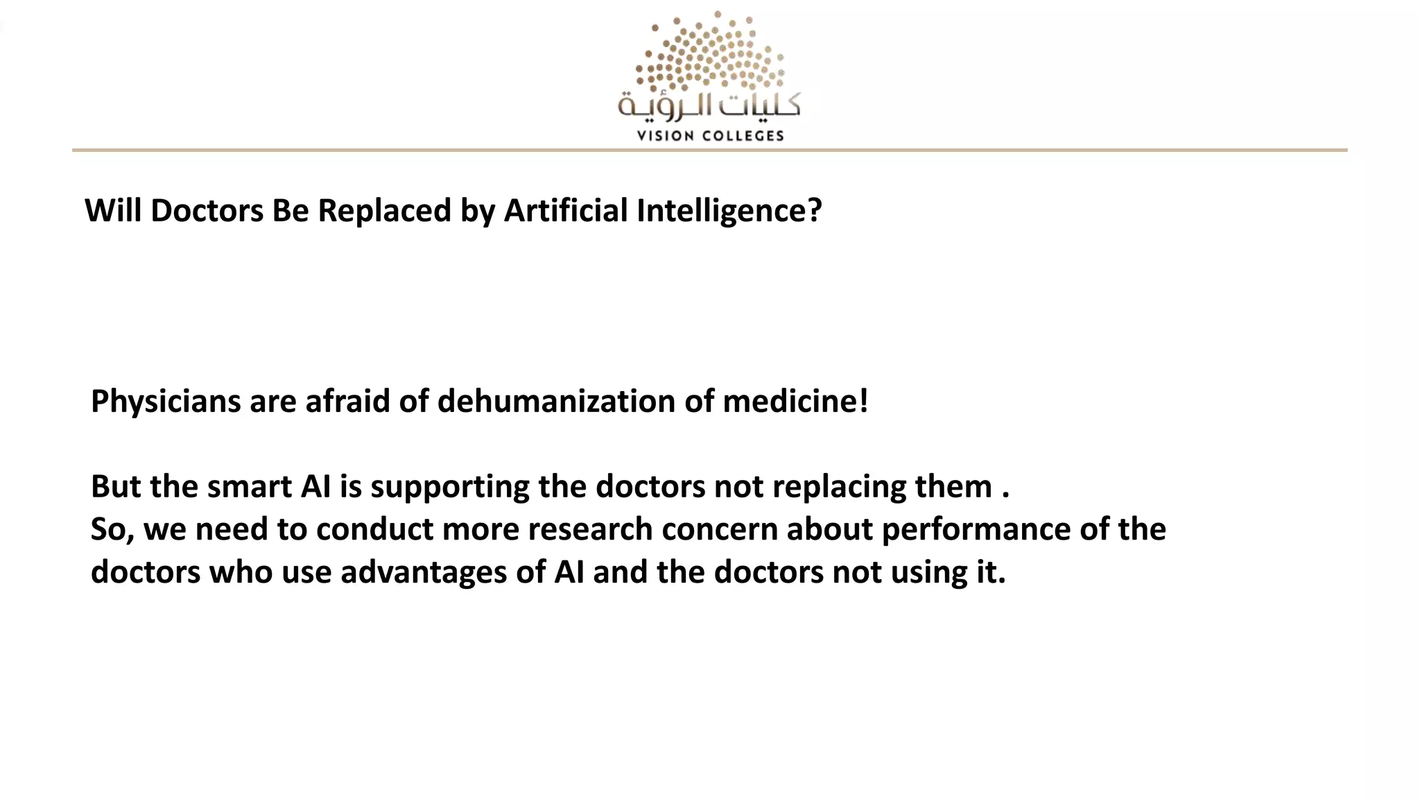 Physicians are afraid of dehumanization of medicine!
But the smart AI is supporting the doctors not replacing them .
So, we need to conduct more research concern about performance of the
doctors who use advantages of AI and the doctors not using it.
Will Doctors Be Replaced by Artificial Intelligence?
 