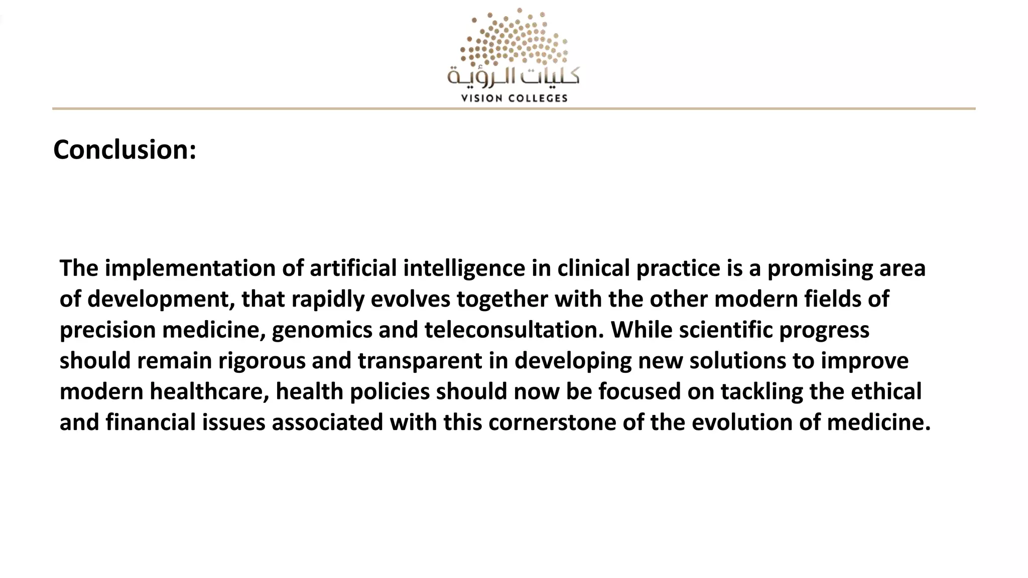 Conclusion:
The implementation of artificial intelligence in clinical practice is a promising area
of development, that rapidly evolves together with the other modern fields of
precision medicine, genomics and teleconsultation. While scientific progress
should remain rigorous and transparent in developing new solutions to improve
modern healthcare, health policies should now be focused on tackling the ethical
and financial issues associated with this cornerstone of the evolution of medicine.
 