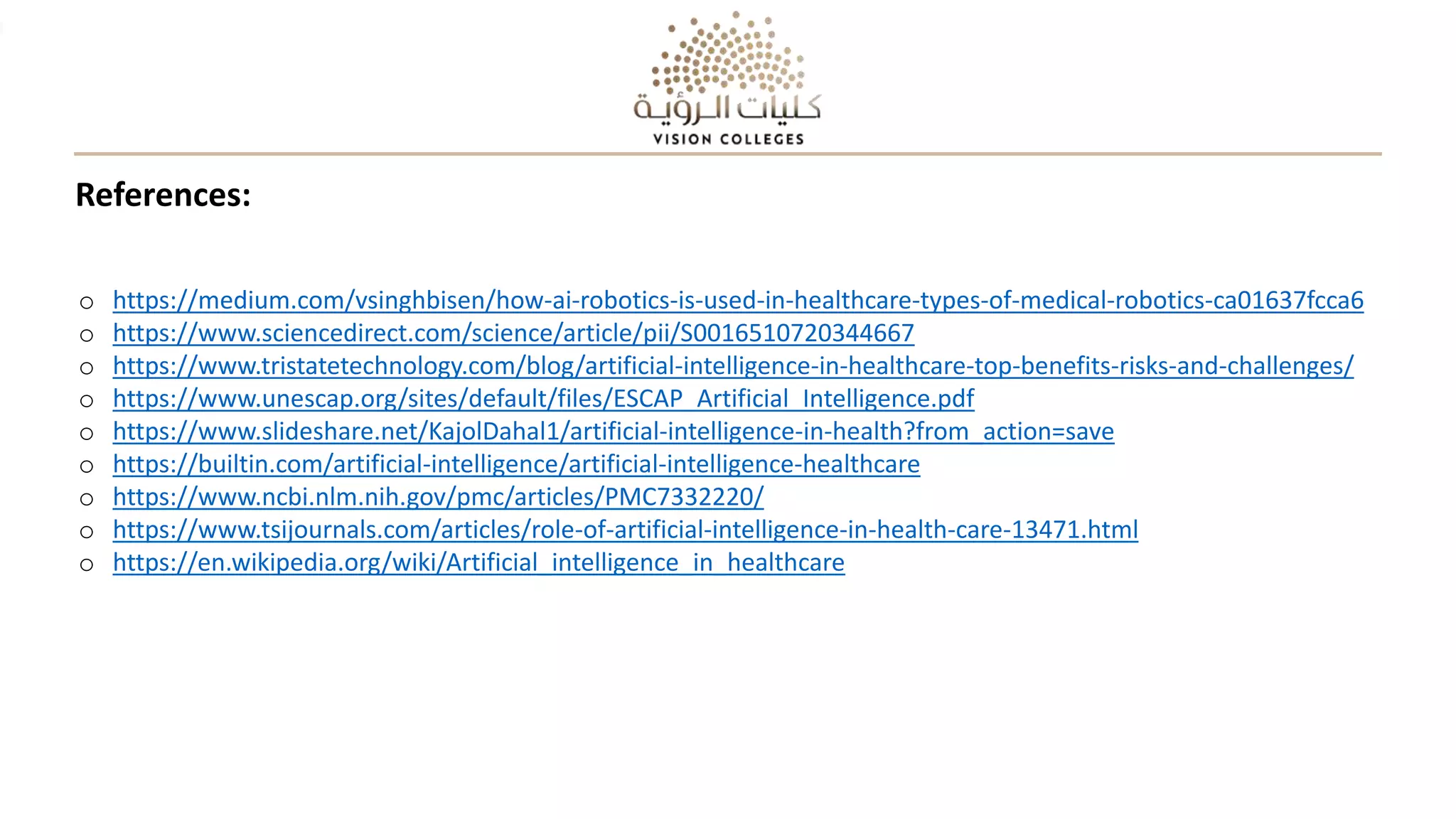 References:
o https://medium.com/vsinghbisen/how-ai-robotics-is-used-in-healthcare-types-of-medical-robotics-ca01637fcca6
o https://www.sciencedirect.com/science/article/pii/S0016510720344667
o https://www.tristatetechnology.com/blog/artificial-intelligence-in-healthcare-top-benefits-risks-and-challenges/
o https://www.unescap.org/sites/default/files/ESCAP_Artificial_Intelligence.pdf
o https://www.slideshare.net/KajolDahal1/artificial-intelligence-in-health?from_action=save
o https://builtin.com/artificial-intelligence/artificial-intelligence-healthcare
o https://www.ncbi.nlm.nih.gov/pmc/articles/PMC7332220/
o https://www.tsijournals.com/articles/role-of-artificial-intelligence-in-health-care-13471.html
o https://en.wikipedia.org/wiki/Artificial_intelligence_in_healthcare
 