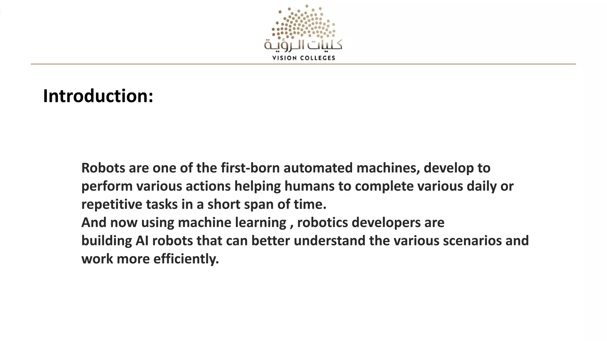 Robots are one of the first-born automated machines, develop to
perform various actions helping humans to complete various daily or
repetitive tasks in a short span of time.
And now using machine learning , robotics developers are
building AI robots that can better understand the various scenarios and
work more efficiently.
Introduction:
 