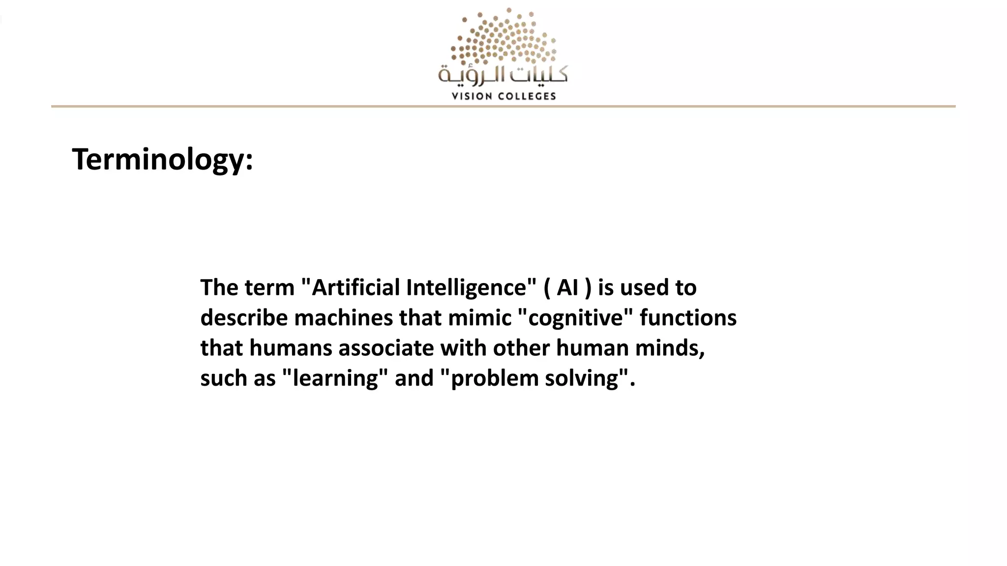 The term "Artificial Intelligence" ( AI ) is used to
describe machines that mimic "cognitive" functions
that humans associate with other human minds,
such as "learning" and "problem solving".
Terminology:
 