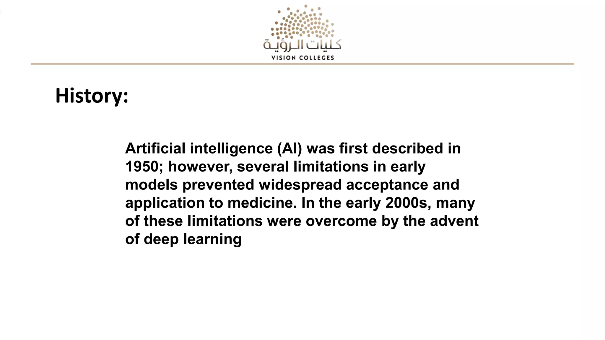 Artificial intelligence (AI) was first described in
1950; however, several limitations in early
models prevented widespread acceptance and
application to medicine. In the early 2000s, many
of these limitations were overcome by the advent
of deep learning
History:
 