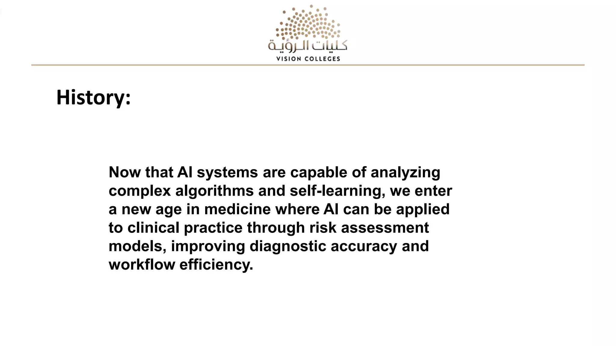 Now that AI systems are capable of analyzing
complex algorithms and self-learning, we enter
a new age in medicine where AI can be applied
to clinical practice through risk assessment
models, improving diagnostic accuracy and
workflow efficiency.
History:
 