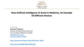 How Artificial Intelligence Ai Assist In Medicine, An Example
Of Different Devices
Dr. Shazia Iqbal
Assistant Professor
Director of Medical Education Unit
VisionCollege of Medicine, Riyadh
siqbal@vision.edu.sa
View my Linkedin Profile
https://www.researchgate.net/profile/Shazia_Iqbal7
https://orcid.org/0000-0003-4890-5864
 