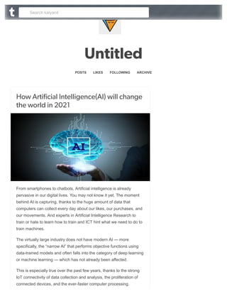 Untitled
POSTS 
 LIKES 
 FOLLOWING 
 ARCHIVE
How Artificial Intelligence(AI) will change
the world in 2021
From smartphones to chatbots, Artificial intelligence is already
pervasive in our digital lives. You may not know it yet. The moment
behind AI is capturing, thanks to the huge amount of data that
computers can collect every day about our likes, our purchases, and
our movements. And experts in Artificial Intelligence Research to
train or hate to learn how to train and ICT hint what we need to do to
train machines.
The virtually large industry does not have modern AI — more
specifically, the “narrow AI” that performs objective functions using
data-trained models and often falls into the category of deep learning
or machine learning — which has not already been affected.

This is especially true over the past few years, thanks to the strong
IoT connectivity of data collection and analysis, the proliferation of
connected devices, and the ever-faster computer processing.
Search kalyanit
 