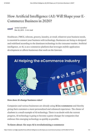 6/16/2020 How Artificial Intelligence (AI) Will Shape your E-Commerce Business in 2020?
https://medium.com/@pvvajradhar/how-artificial-intelligence-ai-will-shape-your-ecommerce-business-in-2019-25b41e7741c0 1/3
How Arti cial Intelligence (AI) Will Shape your E-
Commerce Business in 2020?
venkat vajradhar
Dec 20, 2019 · 3 min read
Healthcare, FMCG, telecom, grocery, laundry, or retail, whatever your business needs,
is essential to connect your business with technology. Businesses are being re-designed
and redefined according to the dominant technology in the consumer market. Artificial
intelligence, or AI, is an e-commerce platform that leverages mobile application
development or affects businesses that work on the Internet.
How does AI change business rules?
Companies and various businesses are already using AI in e-commerce and thereby
giving their customers a more personalized and enhanced experience. The choice of
chatbots is a small example of AI technology. There is no doubt with the current
progress, AI technology is going to become a game-changer for companies that
embrace this emerging technology as quickly as possible.
To Know about: Six ways AI is revolutionizing e-commerce
 