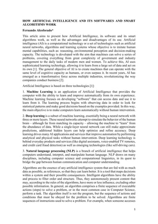 1
HOW ARTIFICIAL INTELLIGENCE AND ITS SOFTWARES AND SMART
ALGORITHMS WORK
Fernando Alcoforado*
This article aims to present how Artificial Intelligence, its software and its smart
algorithms work, as well as the advantages and disadvantages of its use. Artificial
intelligence (AI) is a computational technology or a set of technologies such as artificial
neural networks, algorithms and learning systems whose objective is to imitate human
mental capabilities, such as: reasoning, environmental perception and decision-making
capacity. The technology is developed with the aim that machines can solve a series of
problems, covering everything from great complexity of government and industry
management to the daily tasks of modern men and women. To achieve this, AI uses
sophisticated learning technology, allowing it to learn from a large set of data and act on
its own [1]. The general objective of AI is to create machines that can operate with the
same level of cognitive capacity as humans, or even surpass it. In recent years, AI has
emerged as a transformative force across multiple industries, revolutionizing the way
companies conduct business [2].
Artificial Intelligence is based on three technologies [1]:
1. Machine Learning is an application of Artificial Intelligence that provides the
computer with the ability to learn and improve automatically from its own experience.
Machine learning focuses on developing “software” that can access data and use it to
learn from it. The learning process begins with observing data in order to look for
statistical patterns and make good decisions based on the examples provided. In this way,
the main objective is to make computers learn automatically without human intervention.
2. Deep learning is a subset of machine learning, essentially being a neural network with
three or more layers. These neural networks attempt to simulate the behavior of the human
brain – although far from matching its capacity – allowing the machine to “learn” from
the abundance of data. While a single-layer neural network can still make approximate
predictions, additional hidden layers can help optimize and refine accuracy. Deep
learning drives many AI applications and services that improve automation by performing
analytical and physical tasks without human intervention. Deep learning technology is
behind everyday products and services (like digital assistants, voice-enabled TV remotes,
and credit card fraud detection) as well as emerging technologies (like self-driving cars).
3. Natural language processing (NLP) is a branch of artificial intelligence that helps
computers understand, interpret, and manipulate human language. NLP draws on many
disciplines, including computer science and computational linguistics, in its quest to
bridge the gap between human communication and computer understanding.
Algorithms are the essence of any artificial intelligence system that are fed with as much
data as possible, as references, so that they can learn better. It is a tool that maps decisions
within a system and their possible consequences. Intelligent algorithms have the ability
and process to filter order and structure. Thus, they autonomously present content that
may, according to the rules of the algorithms, have more or less influence, excluding other
possible information. In general, an algorithm comprises a finite sequence of executable
actions (steps) to solve a problem, or in the most common case in Computer Science,
perform a task. The algorithm itself is not the program, but the sequence of actions and
conditions that must be obeyed for the problem to be solved. Algorithms are finite
sequences of instructions used to solve a problem. For example, when someone accesses
 