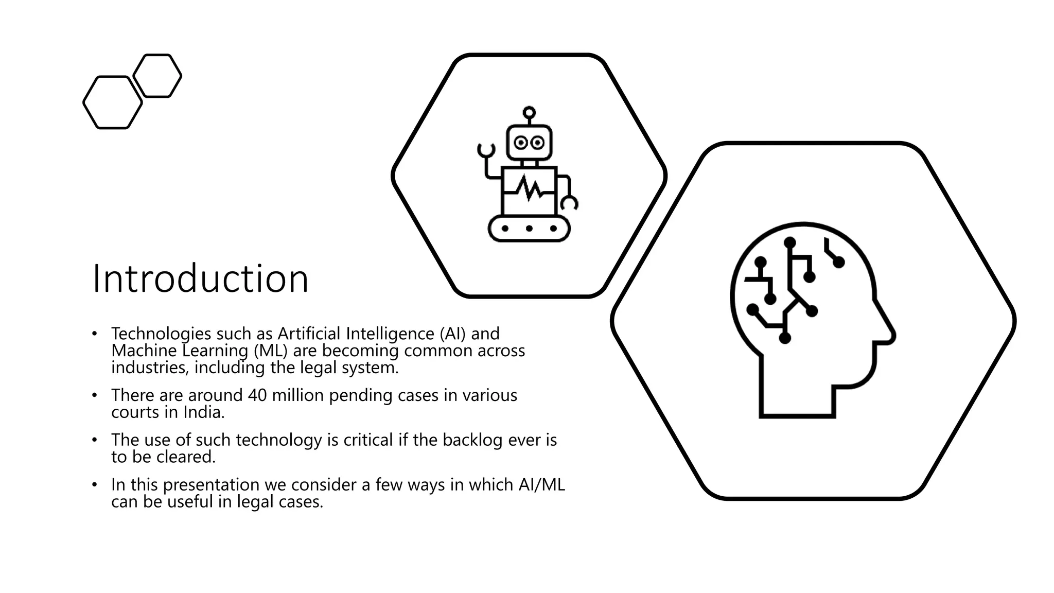 Introduction
• Technologies such as Artificial Intelligence (AI) and
Machine Learning (ML) are becoming common across
industries, including the legal system.
• There are around 40 million pending cases in various
courts in India.
• The use of such technology is critical if the backlog ever is
to be cleared.
• In this presentation we consider a few ways in which AI/ML
can be useful in legal cases.
 