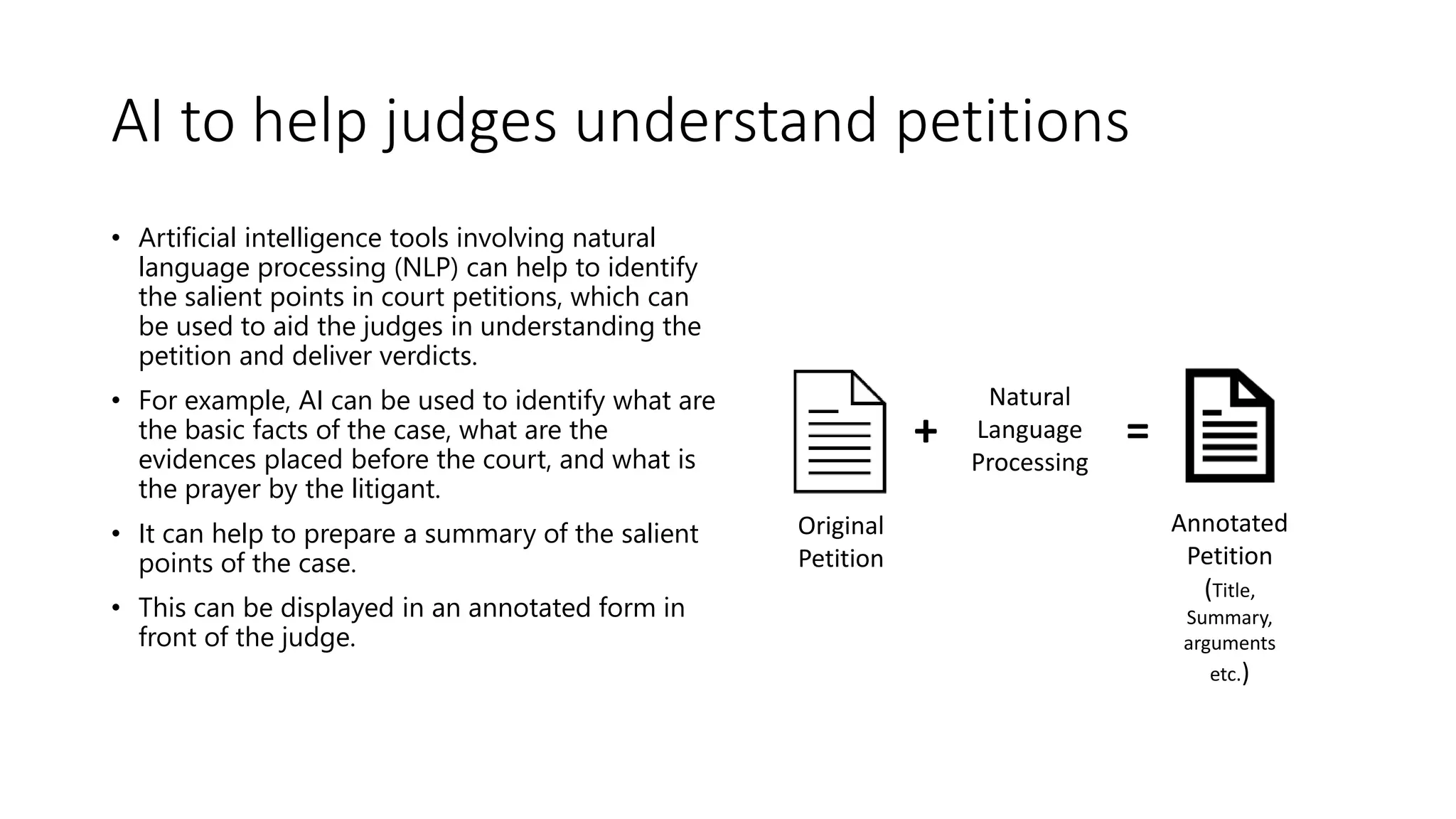 AI to help judges understand petitions
• Artificial intelligence tools involving natural
language processing (NLP) can help to identify
the salient points in court petitions, which can
be used to aid the judges in understanding the
petition and deliver verdicts.
• For example, AI can be used to identify what are
the basic facts of the case, what are the
evidences placed before the court, and what is
the prayer by the litigant.
• It can help to prepare a summary of the salient
points of the case.
• This can be displayed in an annotated form in
front of the judge.
Natural
Language
Processing
+ =
Original
Petition
Annotated
Petition
(Title,
Summary,
arguments
etc.)
 
