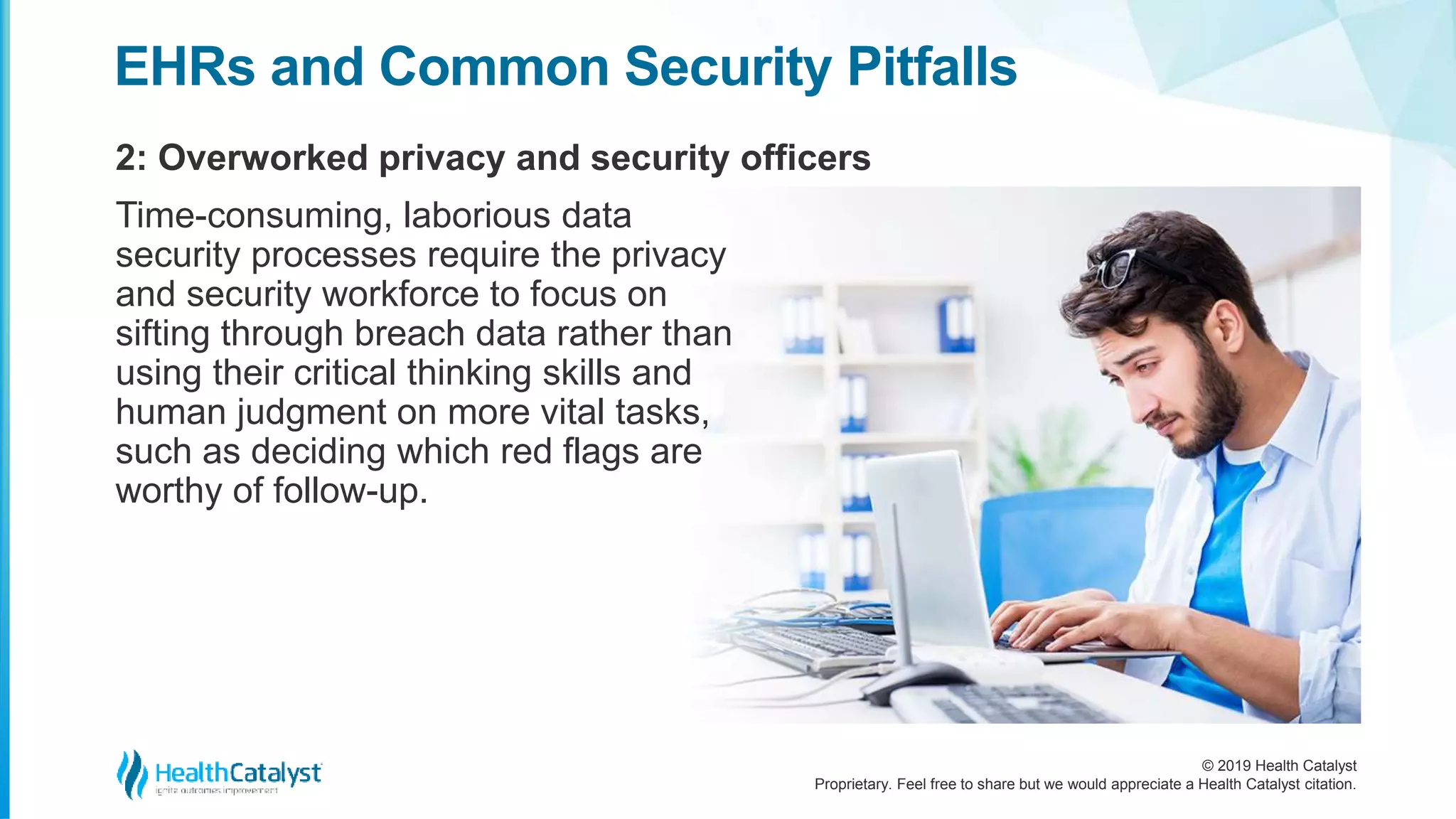 © 2019 Health Catalyst
Proprietary. Feel free to share but we would appreciate a Health Catalyst citation.
2: Overworked privacy and security officers
EHRs and Common Security Pitfalls
Time-consuming, laborious data
security processes require the privacy
and security workforce to focus on
sifting through breach data rather than
using their critical thinking skills and
human judgment on more vital tasks,
such as deciding which red flags are
worthy of follow-up.
 